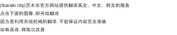 茨木市公式ホームページを、 英語・中国語・韓国語に翻訳します。 下の画像をクリックすると、翻訳を闕始します。 システムを利用して機械的に翻訳するため、内容が正確であることは保証できません。 誤訳があった場合は、順次改善していきます。