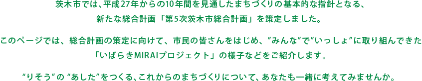 茨木市では、平成27年からの10年間を見通したまちづくりの基本的な指針となる、新たな総合計画「第5次茨木市総合計画」を策定しました。このページでは、総合計画の策定に向けて、市民の皆さんをはじめ、”みんな”で”いっしょ”に取り組んできた「いばらきMIRAIプロジェクト」の様子などをご紹介します。“りそう”の“あした”をつくる、これからのまちづくりについて、あなたも一緒に考えてみませんか。